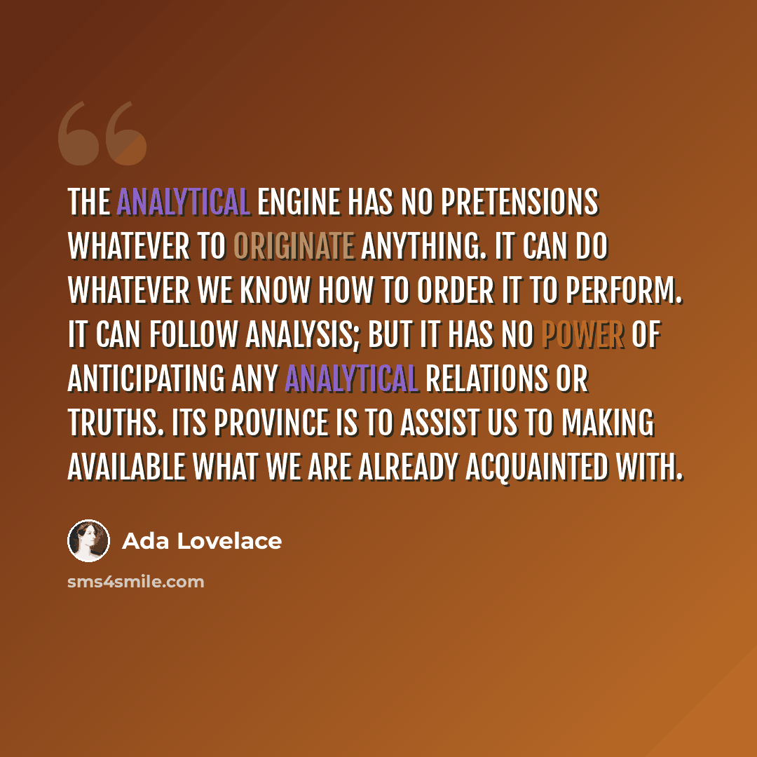 “The Analytical Engine has no pretensions whatever to originate anything. It can do whatever we know how to order it to perform. It can follow analysis; but it has no power of anticipating any analytical relations or truths. Its province is to assist us to making available what we are already…” quote by Ada Lovelace