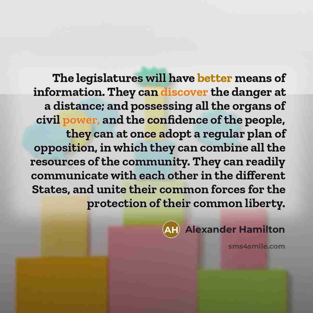 “The legislatures will have better means of information. They can discover the danger at a distance; and possessing all the organs of civil power, and the confidence of the people, they can at once adopt a regular plan of opposition, in which they can combine all the resources of the community…” quote by Alexander Hamilton