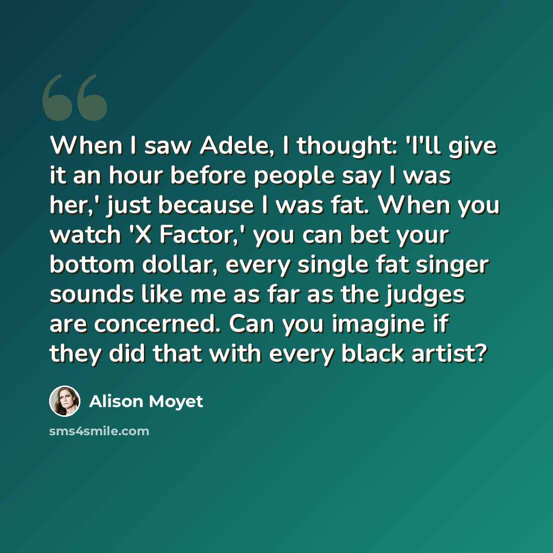 “When I saw Adele, I thought: 'I'll give it an hour before people say I was her,' just because I was fat. When you watch 'X Factor,' you can bet your bottom dollar, every single fat singer sounds like me as far as the judges are concerned. Can you imagine if they did that with every black artist?” quote by Alison Moyet