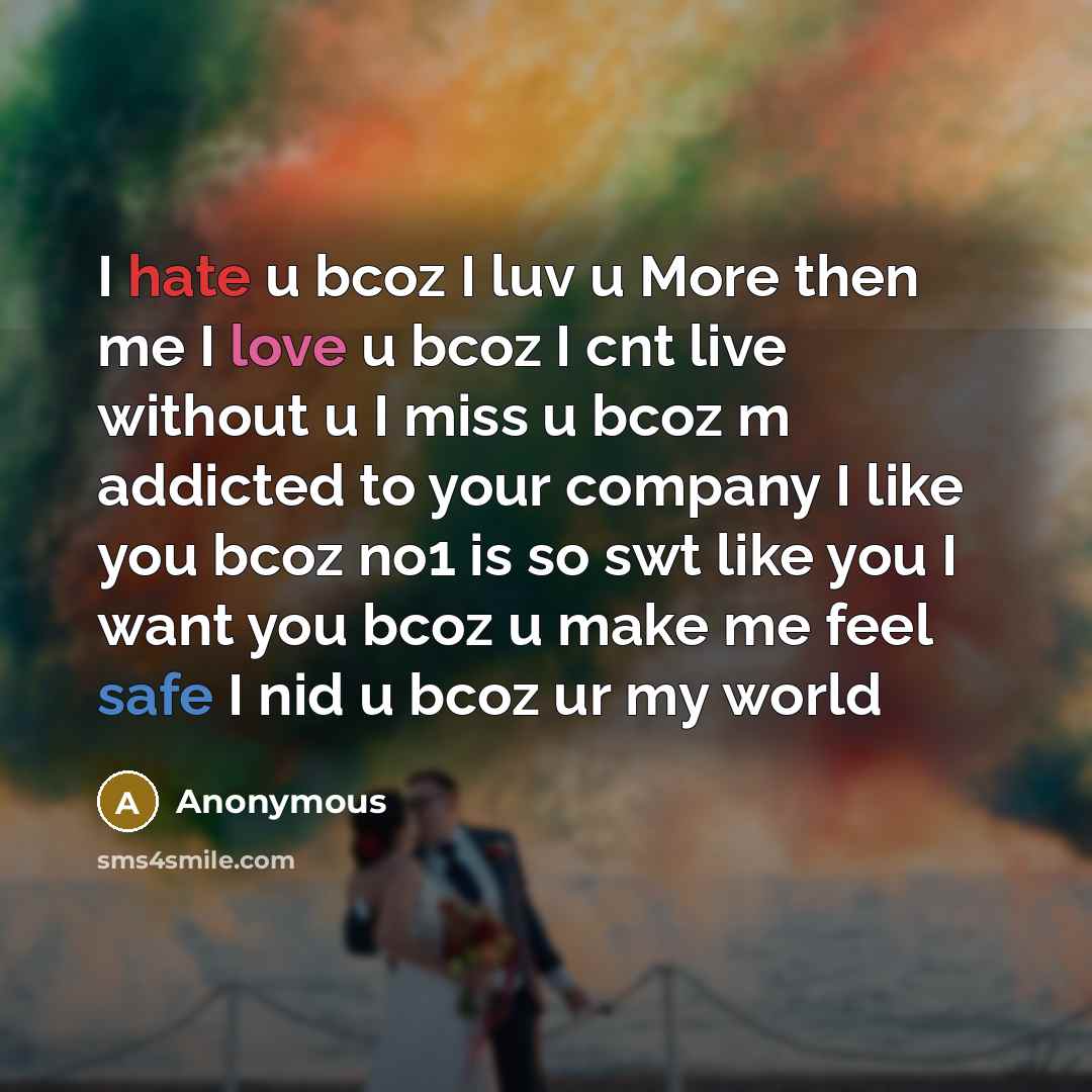 “I hate u bcoz I luv u More then me I love u bcoz I cnt live without u I miss u bcoz m addicted to your company I like you bcoz no1 is so swt like you I want you bcoz u make me feel safe I nid u bcoz ur my world” quote by Anonymous