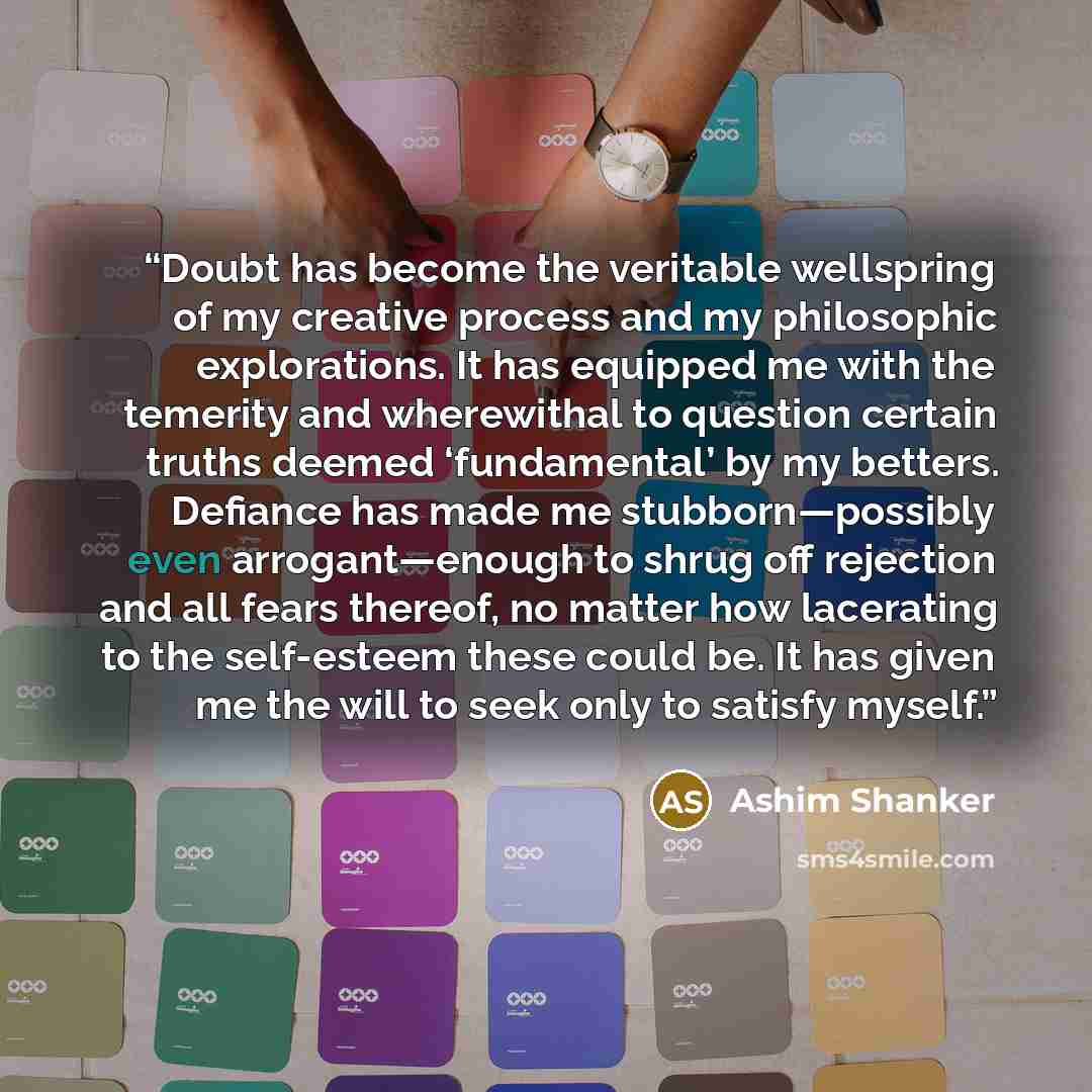 “Doubt has become the veritable wellspring of my creative process and my philosophic explorations. It has equipped me with the temerity and wherewithal to question certain truths deemed ‘fundamental’ by my betters. Defiance has made me stubborn—possibly even arrogant—enough to shrug off rejection…” quote by Ashim Shanker