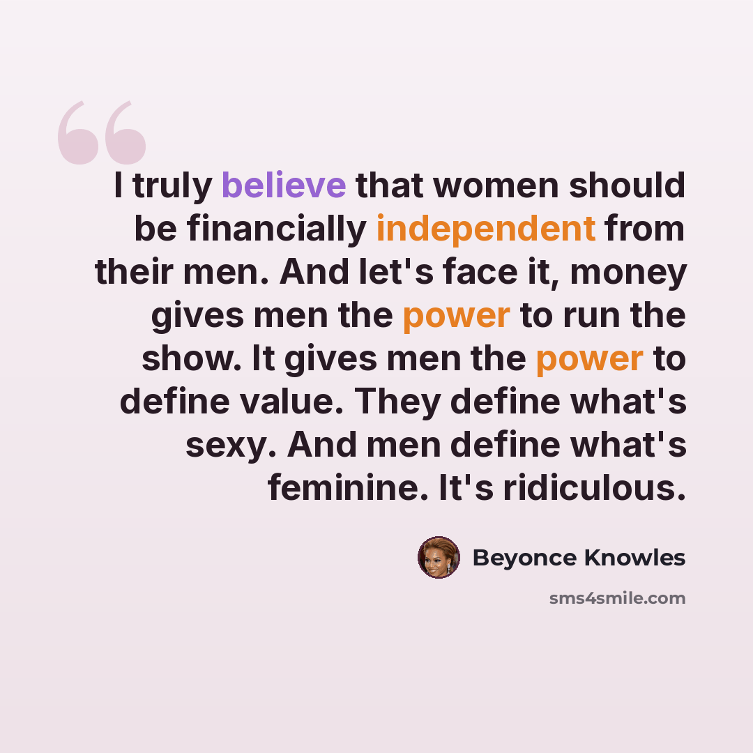 “I truly believe that women should be financially independent from their men. And let's face it, money gives men the power to run the show. It gives men the power to define value. They define what's sexy. And men define what's feminine. It's ridiculous.” quote by Beyonce Knowles