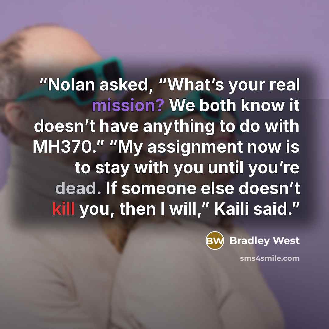 “Nolan asked, “What’s your real mission? We both know it doesn’t have anything to do with MH370.” “My assignment now is to stay with you until you’re dead. If someone else doesn’t kill you, then I will,” Kaili said.” quote by Bradley West