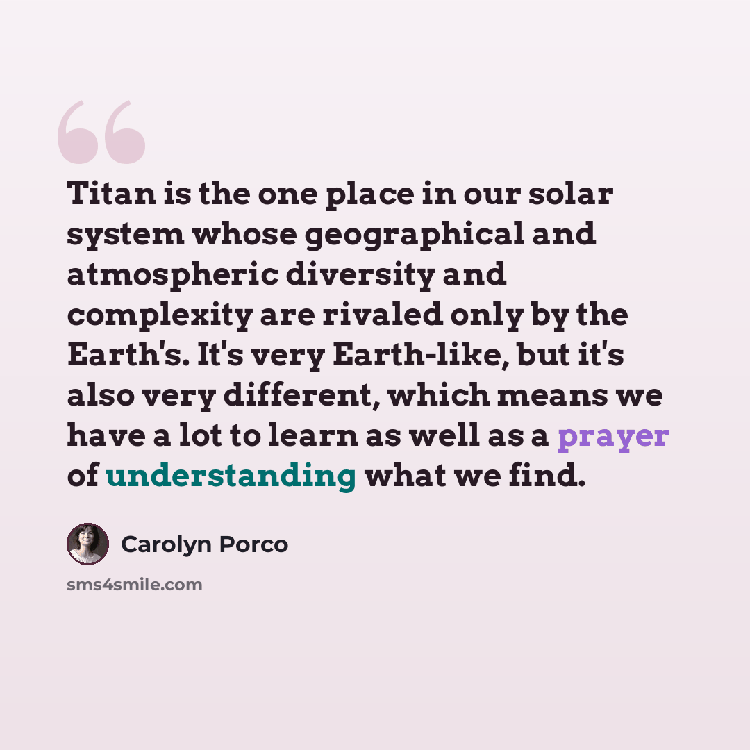 “Titan is the one place in our solar system whose geographical and atmospheric diversity and complexity are rivaled only by the Earth's. It's very Earth-like, but it's also very different, which means we have a lot to learn as well as a prayer of understanding what we find.” quote by Carolyn Porco
