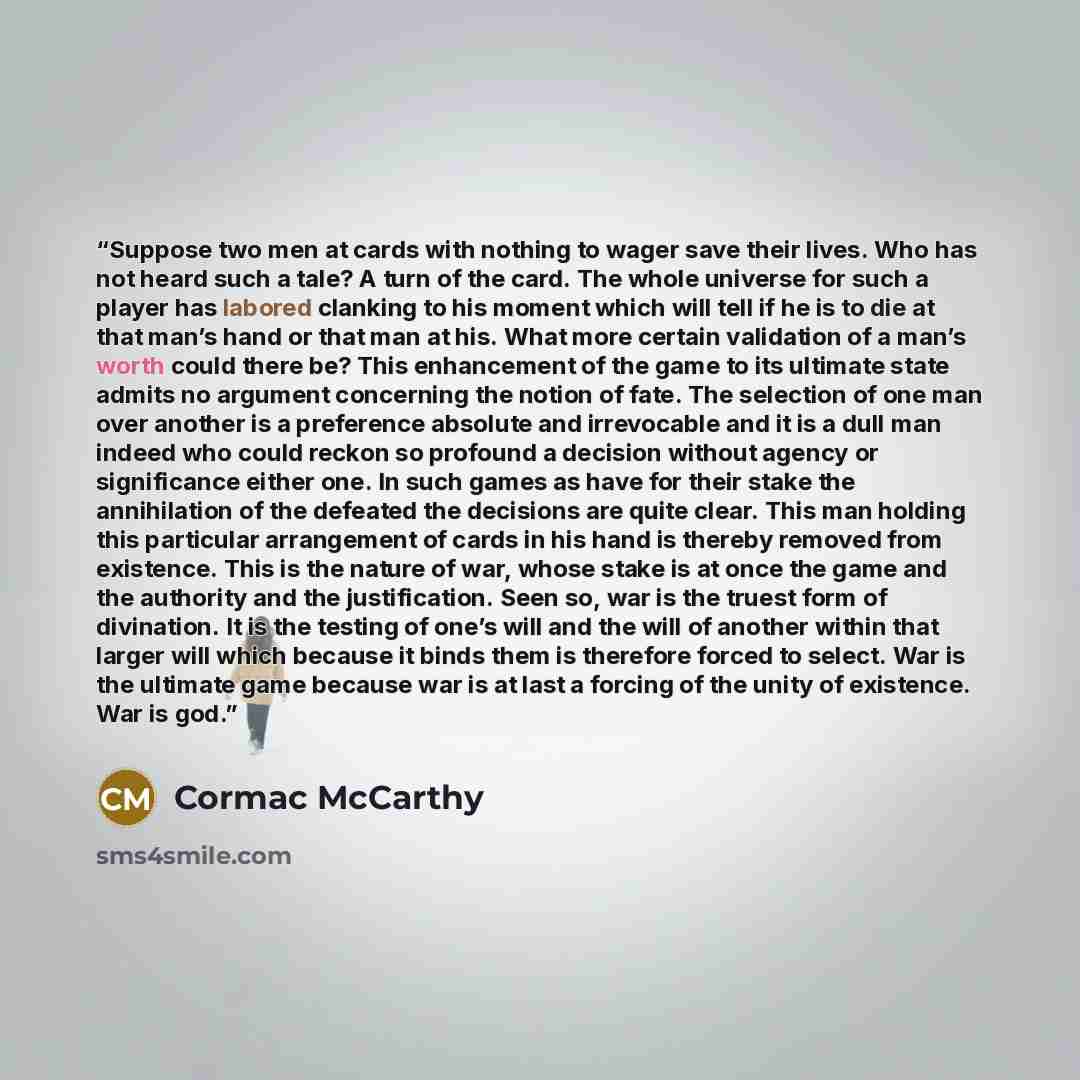 “Suppose two men at cards with nothing to wager save their lives. Who has not heard such a tale? A turn of the card. The whole universe for such a player has labored clanking to his moment which will tell if he is to die at that man’s hand or that man at his. What more certain validation of a man’s…” quote by Cormac McCarthy
