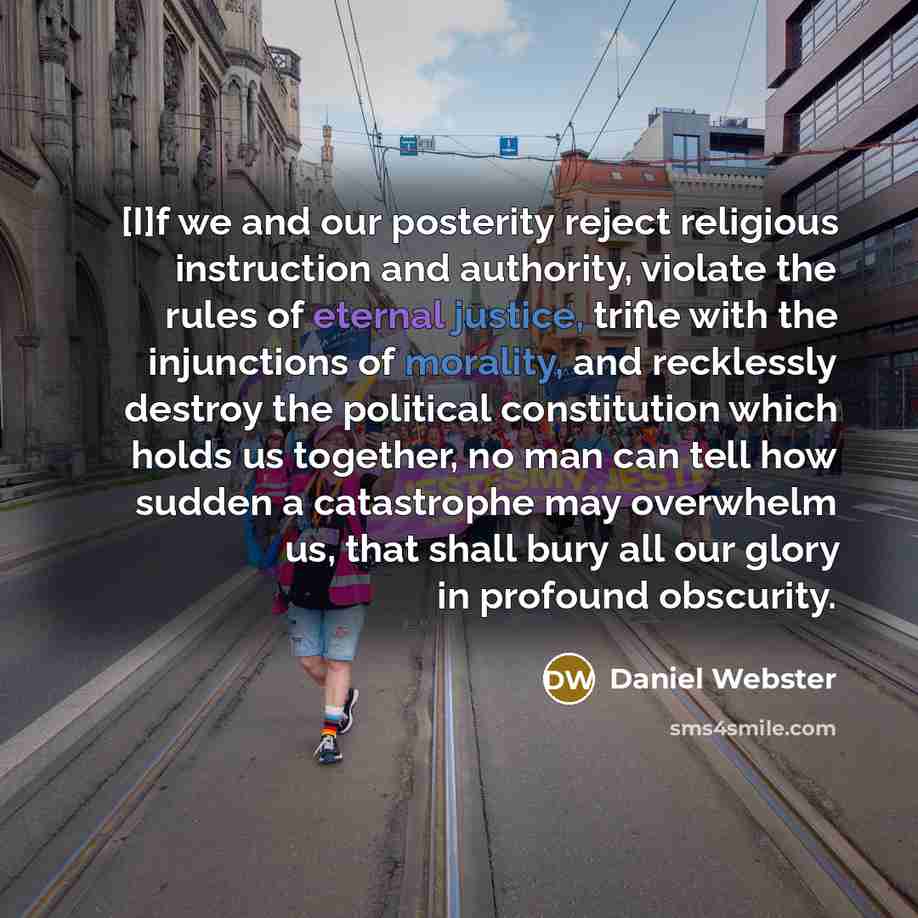 “[I]f we and our posterity reject religious instruction and authority, violate the rules of eternal justice, trifle with the injunctions of morality, and recklessly destroy the political constitution which holds us together, no man can tell how sudden a catastrophe may overwhelm us, that shall bury…” quote by Daniel Webster