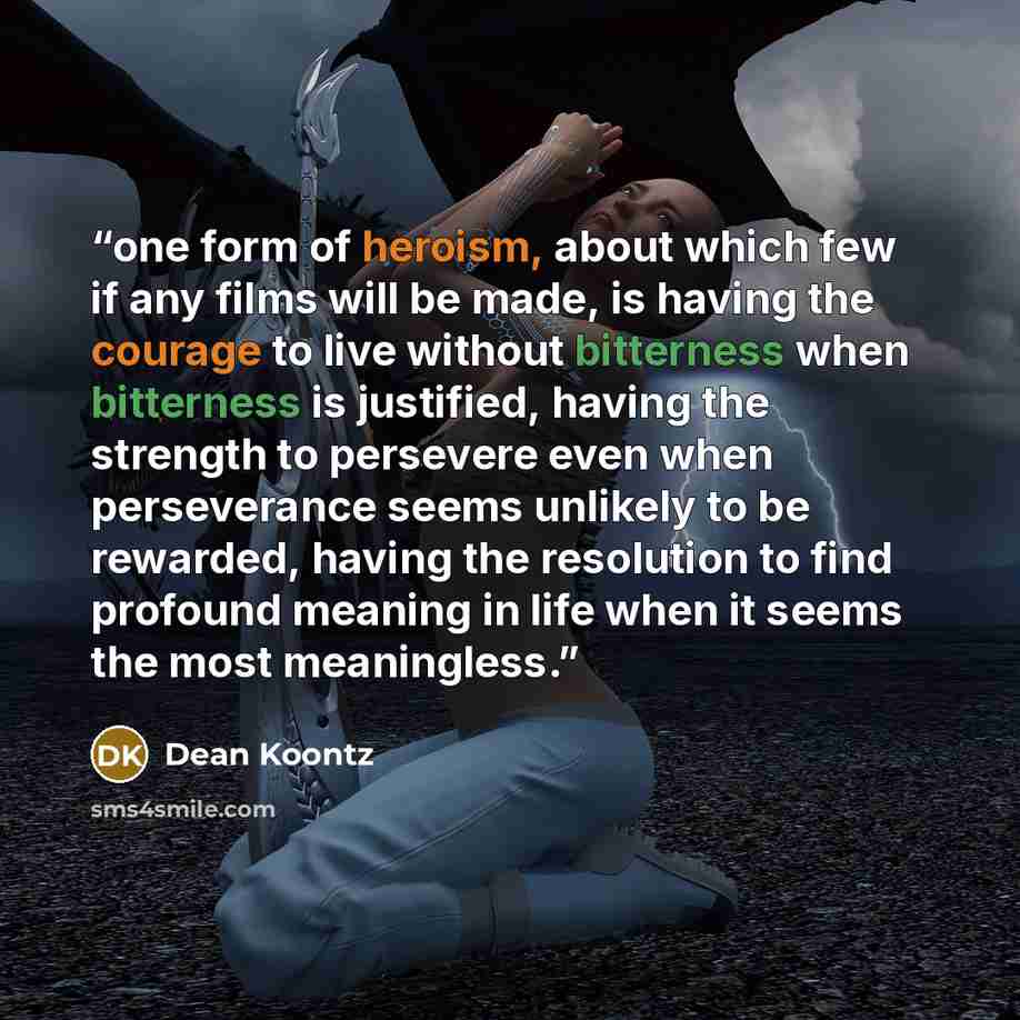 “one form of heroism, about which few if any films will be made, is having the courage to live without bitterness when bitterness is justified, having the strength to persevere even when perseverance seems unlikely to be rewarded, having the resolution to find profound meaning in life when it seems…” quote by Dean Koontz