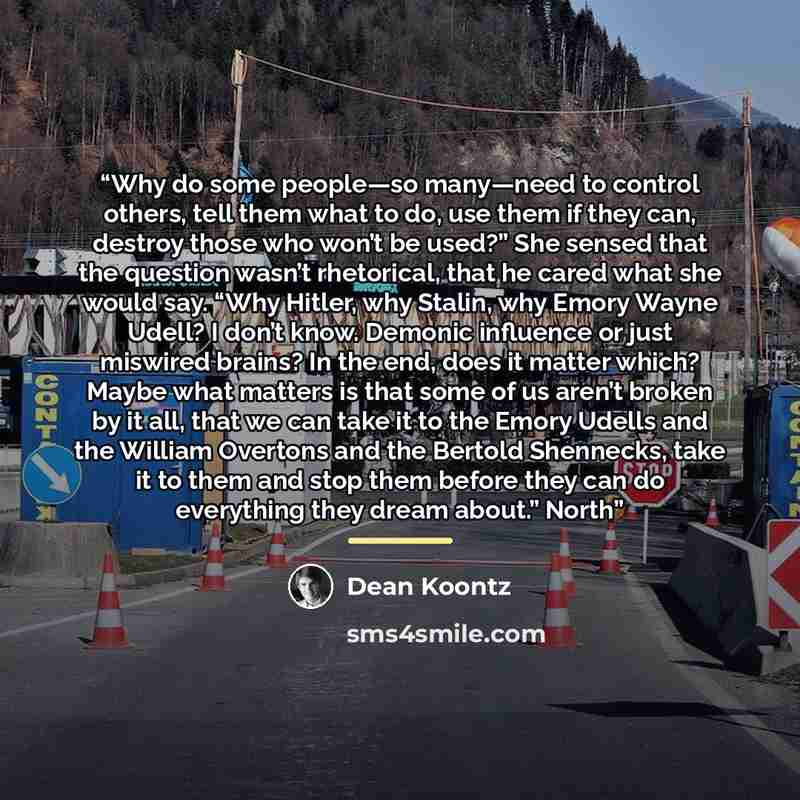 “Why do some people—so many—need to control others, tell them what to do, use them if they can, destroy those who won’t be used?” She sensed that the question wasn’t rhetorical, that he cared what she would say. “Why Hitler, why Stalin, why Emory Wayne Udell? I don’t know. Demonic influence or just…” quote by Dean Koontz