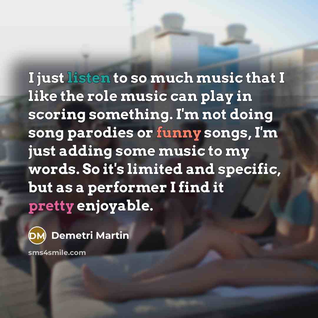 “I just listen to so much music that I like the role music can play in scoring something. I'm not doing song parodies or funny songs, I'm just adding some music to my words. So it's limited and specific, but as a performer I find it pretty enjoyable.” quote by Demetri Martin