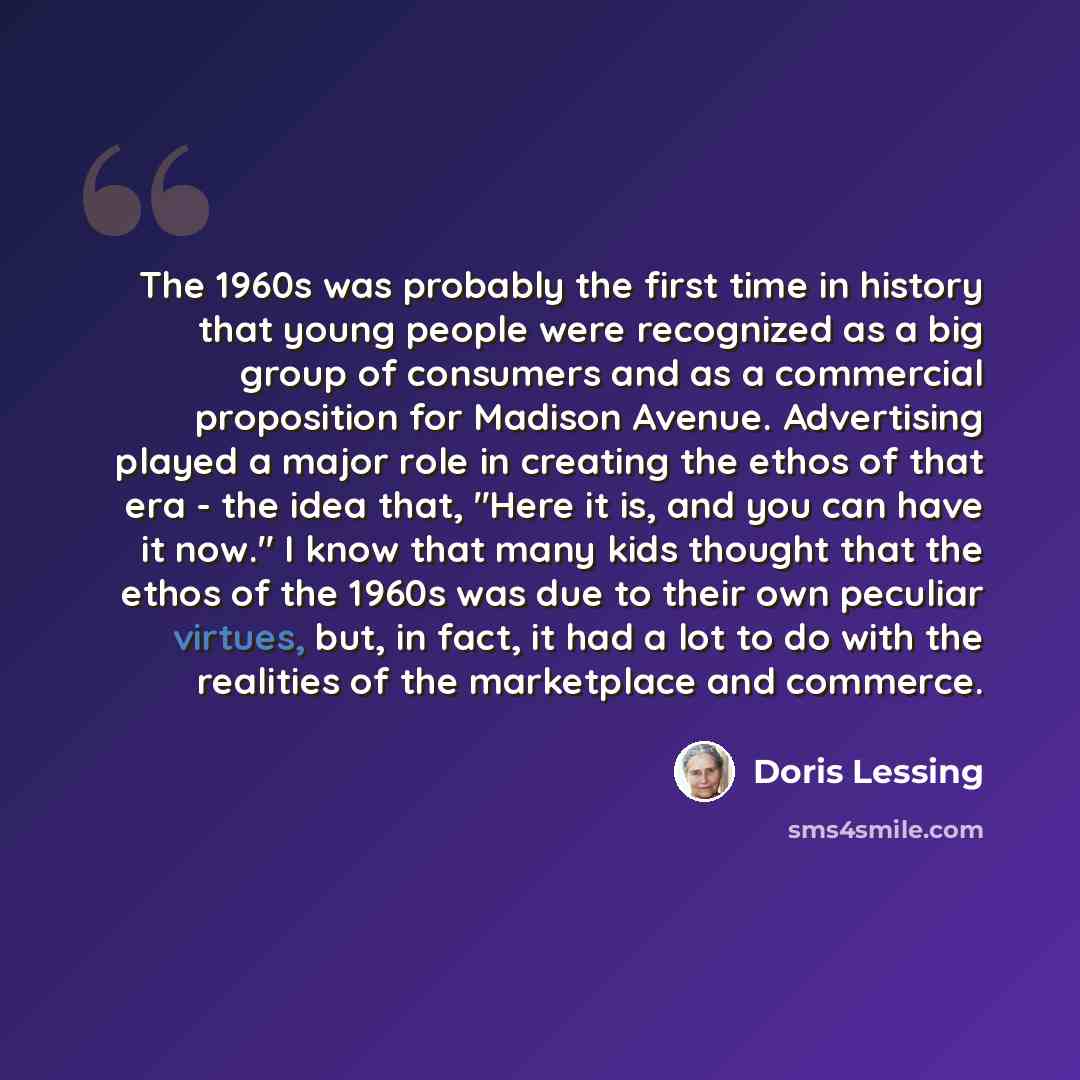 “The 1960s was probably the first time in history that young people were recognized as a big group of consumers and as a commercial proposition for Madison Avenue. Advertising played a major role in creating the ethos of that era - the idea that, "Here it is, and you can have it now." I know that…” quote by Doris Lessing