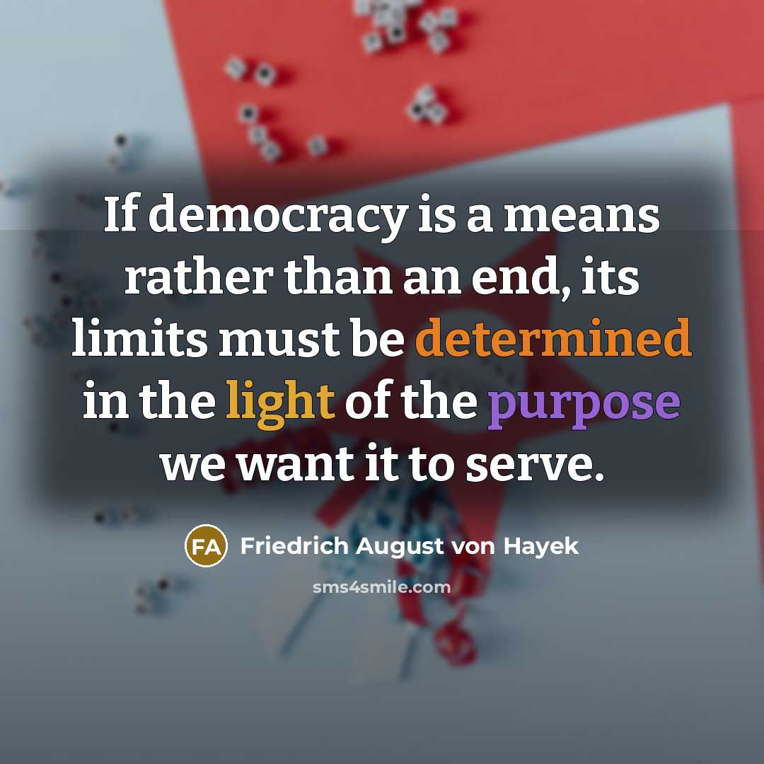 “If democracy is a means rather than an end, its limits must be determined in the light of the purpose we want it to serve.” quote by Friedrich August von Hayek