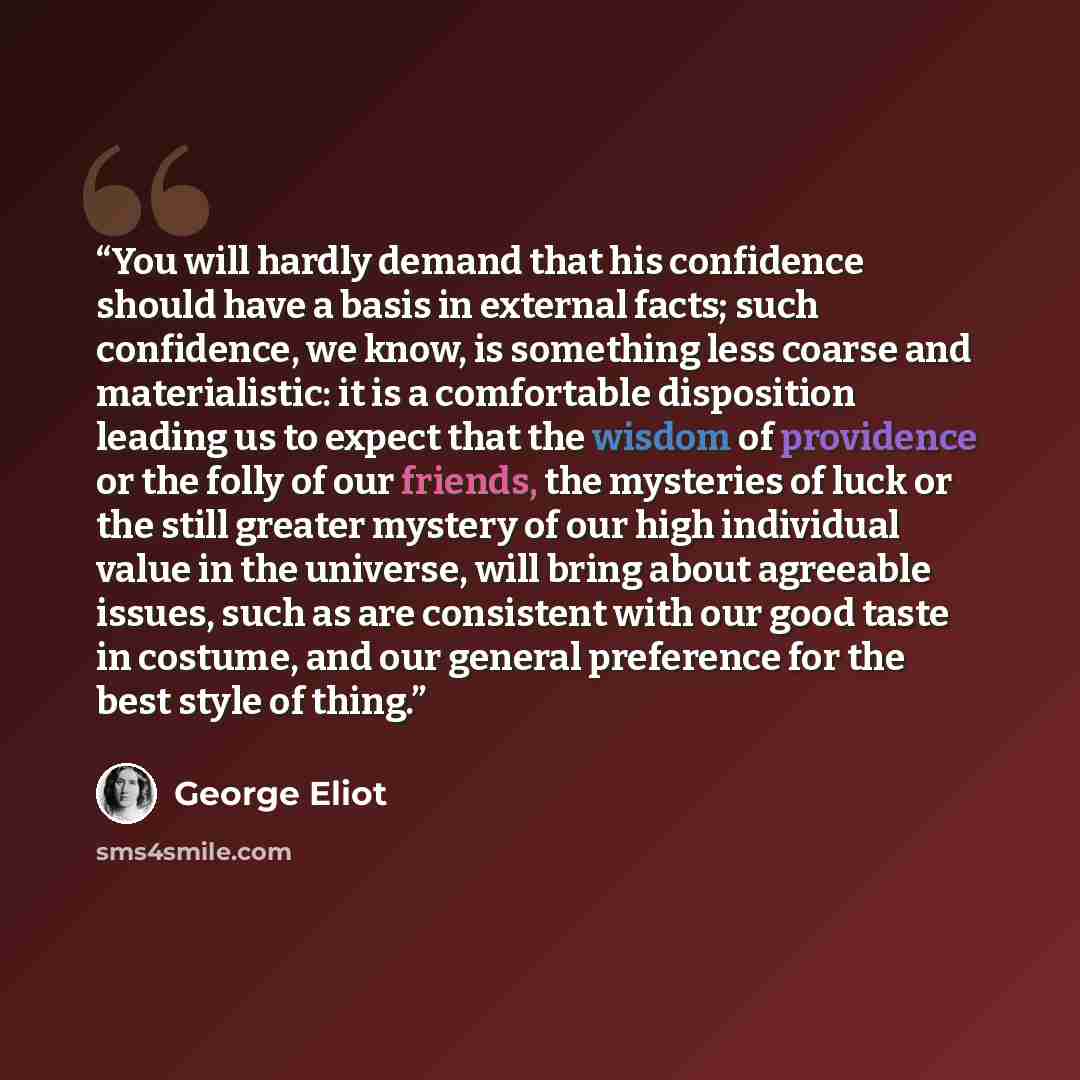 “You will hardly demand that his confidence should have a basis in external facts; such confidence, we know, is something less coarse and materialistic: it is a comfortable disposition leading us to expect that the wisdom of providence or the folly of our friends, the mysteries of luck or the still…” quote by George Eliot