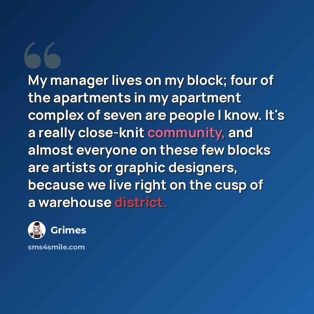 “My manager lives on my block; four of the apartments in my apartment complex of seven are people I know. It's a really close-knit community, and almost everyone on these few blocks are artists or graphic designers, because we live right on the cusp of a warehouse district.” quote by Grimes