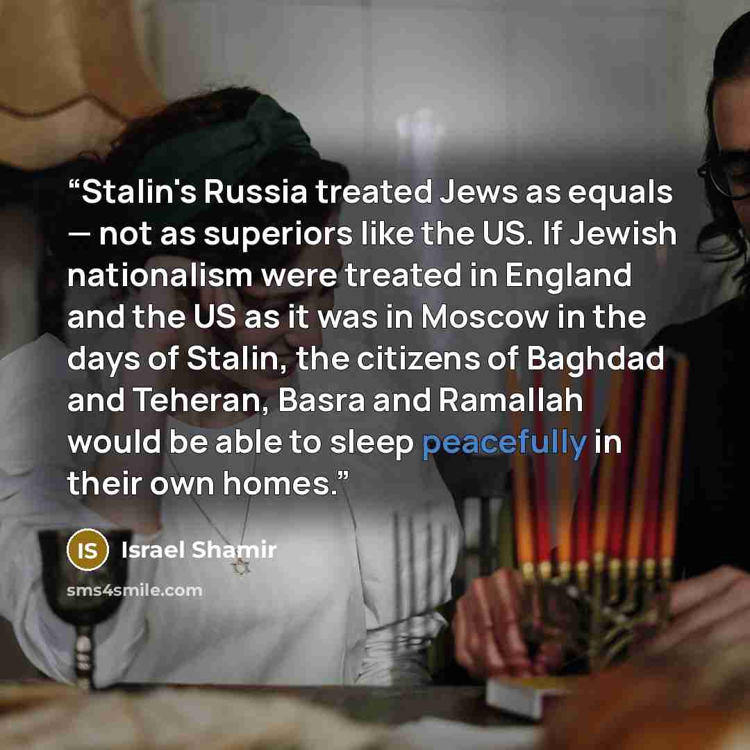 “Stalin's Russia treated Jews as equals — not as superiors like the US. If Jewish nationalism were treated in England and the US as it was in Moscow in the days of Stalin, the citizens of Baghdad and Teheran, Basra and Ramallah would be able to sleep peacefully in their own homes.” quote by Israel Shamir