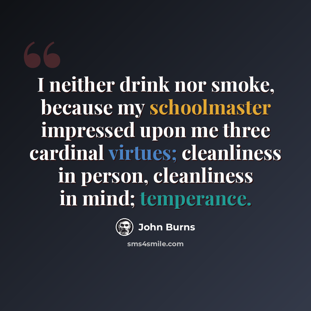 “I neither drink nor smoke, because my schoolmaster impressed upon me three cardinal virtues; cleanliness in person, cleanliness in mind; temperance.” quote by John Burns