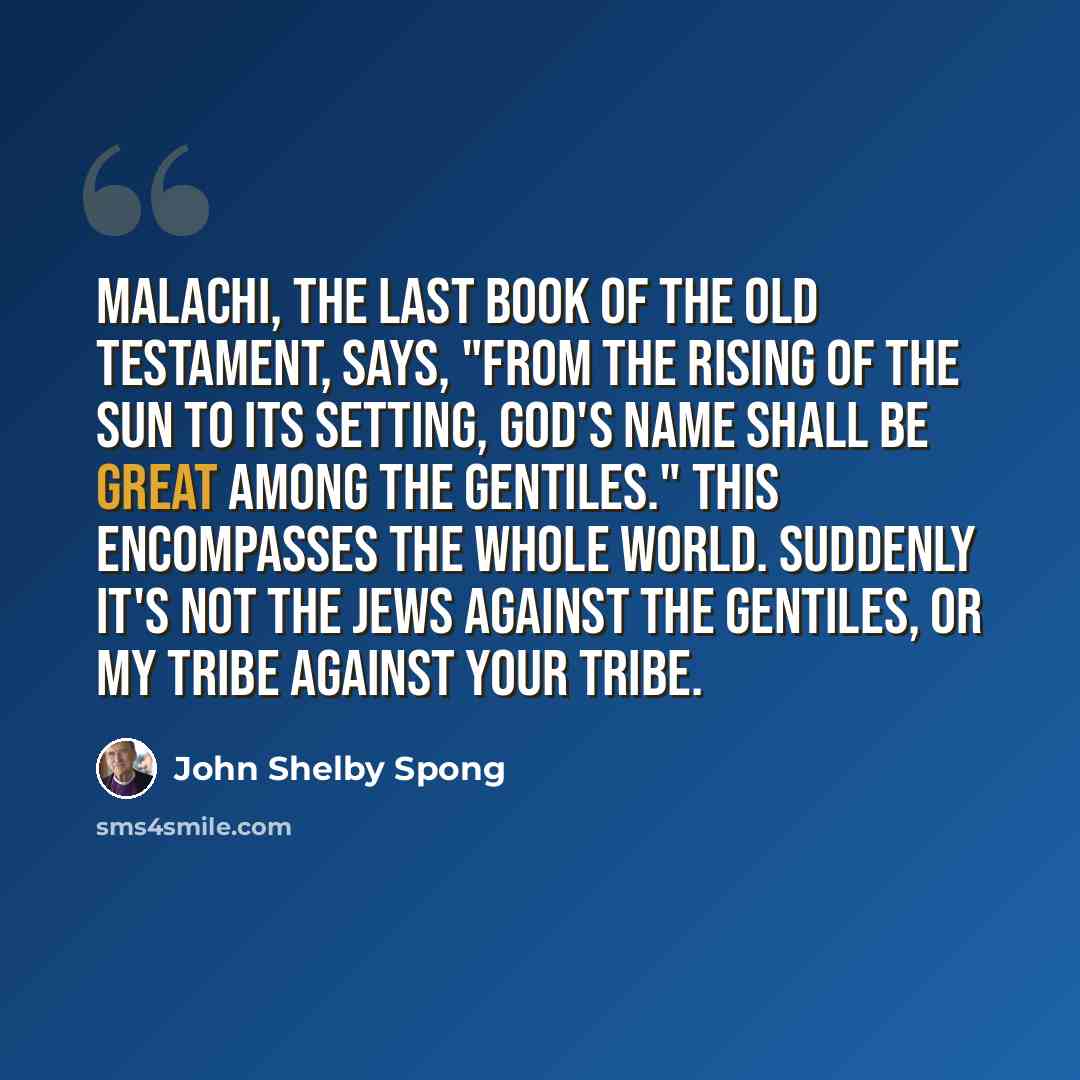 “Malachi, the last book of the Old Testament, says, "From the rising of the sun to its setting, God's name shall be great among the Gentiles." This encompasses the whole world. Suddenly it's not the Jews against the Gentiles, or my tribe against your tribe.” quote by John Shelby Spong