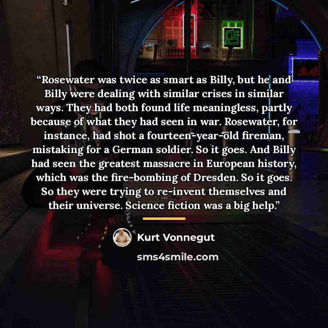 “Rosewater was twice as smart as Billy, but he and Billy were dealing with similar crises in similar ways. They had both found life meaningless, partly because of what they had seen in war. Rosewater, for instance, had shot a fourteen-year-old fireman, mistaking for a German soldier. So it goes…” quote by Kurt Vonnegut