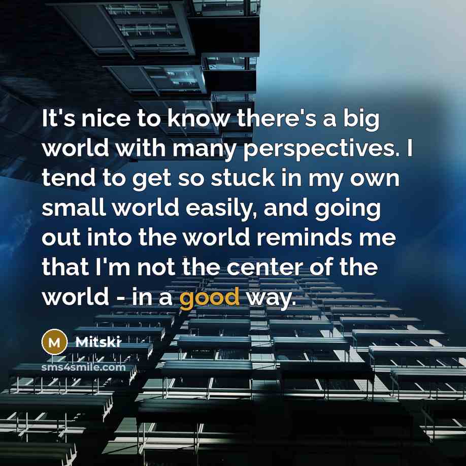 “It's nice to know there's a big world with many perspectives. I tend to get so stuck in my own small world easily, and going out into the world reminds me that I'm not the center of the world - in a good way.” quote by Mitski