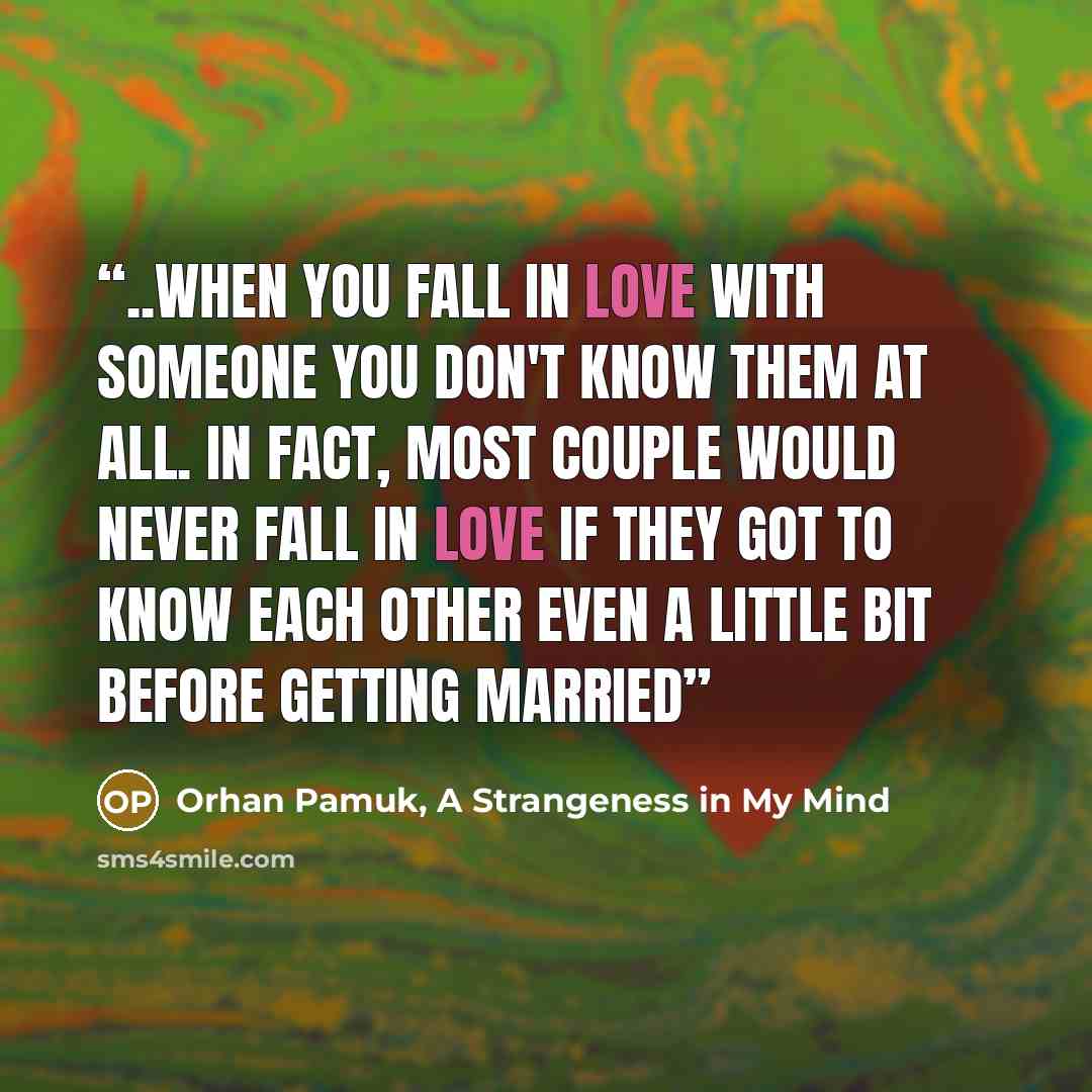 “..when you fall in love with someone you don't know them at all. In fact, most couple would never fall in love if they got to know each other even a little bit before getting married” quote by Orhan Pamuk, A Strangeness in My Mind