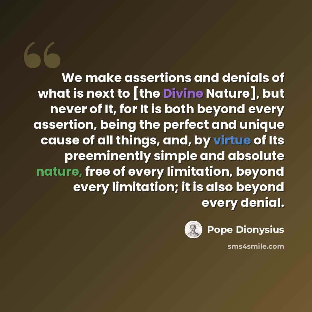 “We make assertions and denials of what is next to [the Divine Nature], but never of It, for It is both beyond every assertion, being the perfect and unique cause of all things, and, by virtue of Its preeminently simple and absolute nature, free of every limitation, beyond every limitation; it is…” quote by Pope Dionysius