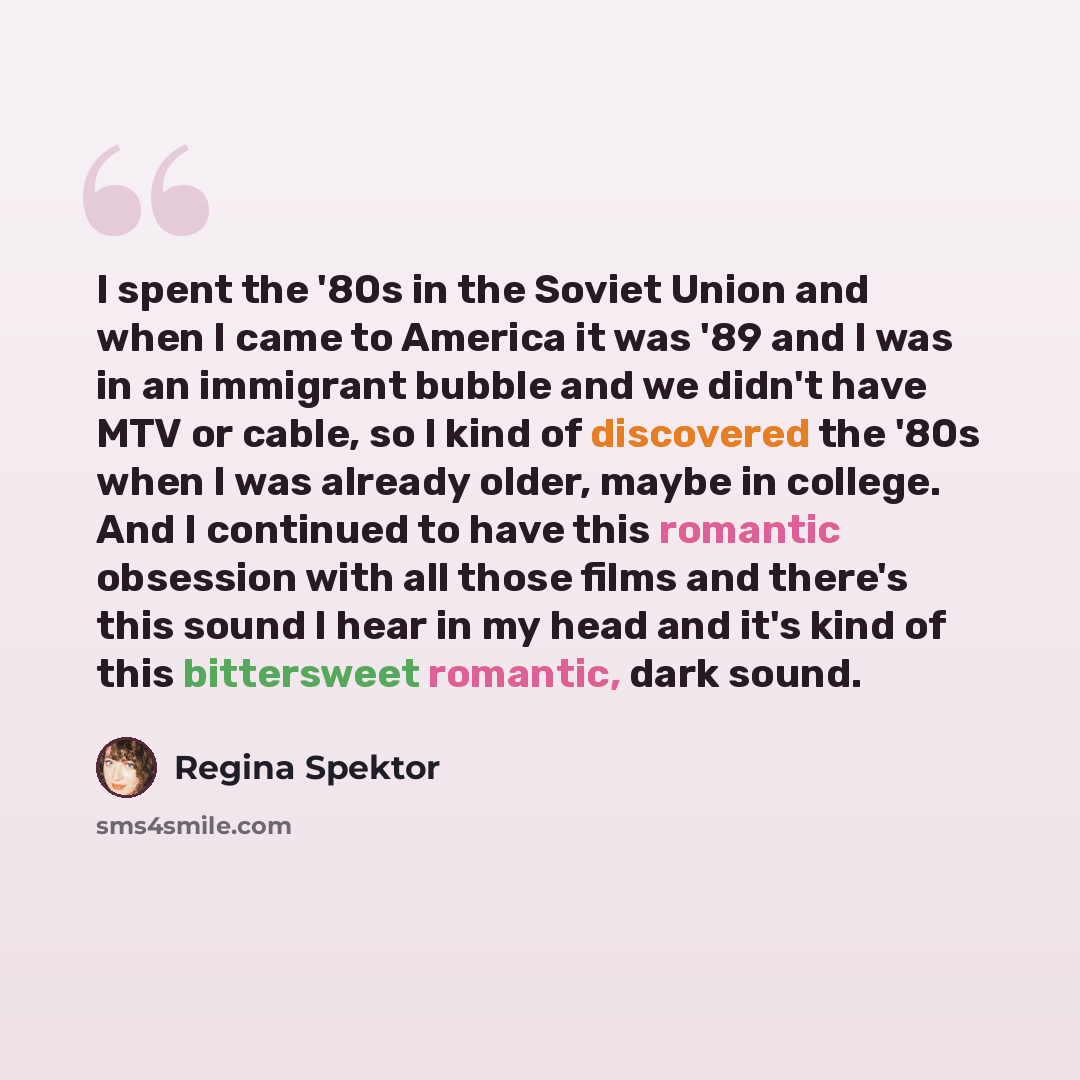 “I spent the '80s in the Soviet Union and when I came to America it was '89 and I was in an immigrant bubble and we didn't have MTV or cable, so I kind of discovered the '80s when I was already older, maybe in college. And I continued to have this romantic obsession with all those films and there's…” quote by Regina Spektor