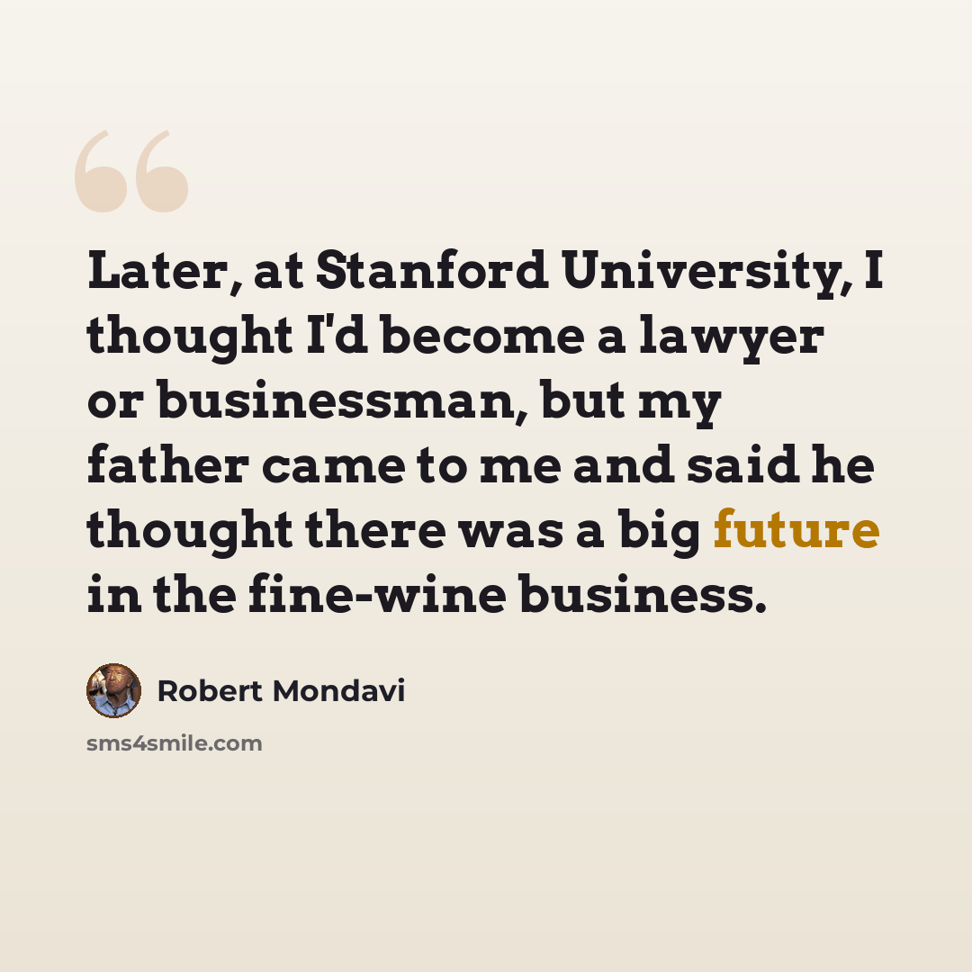 “Later, at Stanford University, I thought I'd become a lawyer or businessman, but my father came to me and said he thought there was a big future in the fine-wine business.” quote by Robert Mondavi