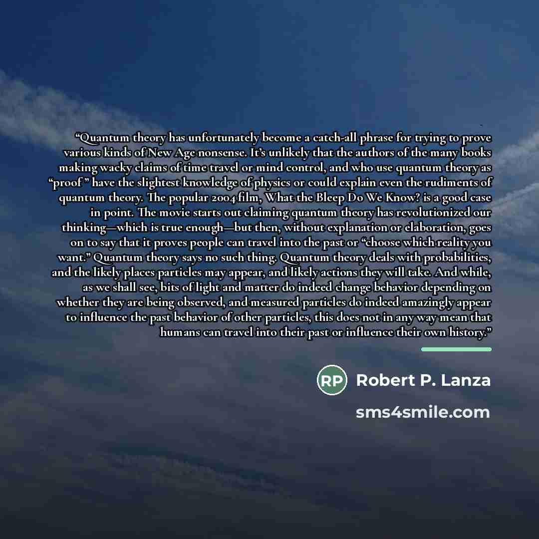 “Quantum theory has unfortunately become a catch-all phrase for trying to prove various kinds of New Age nonsense. It’s unlikely that the authors of the many books making wacky claims of time travel or mind control, and who use quantum theory as “proof ” have the slightest knowledge of physics or…” quote by Robert P. Lanza