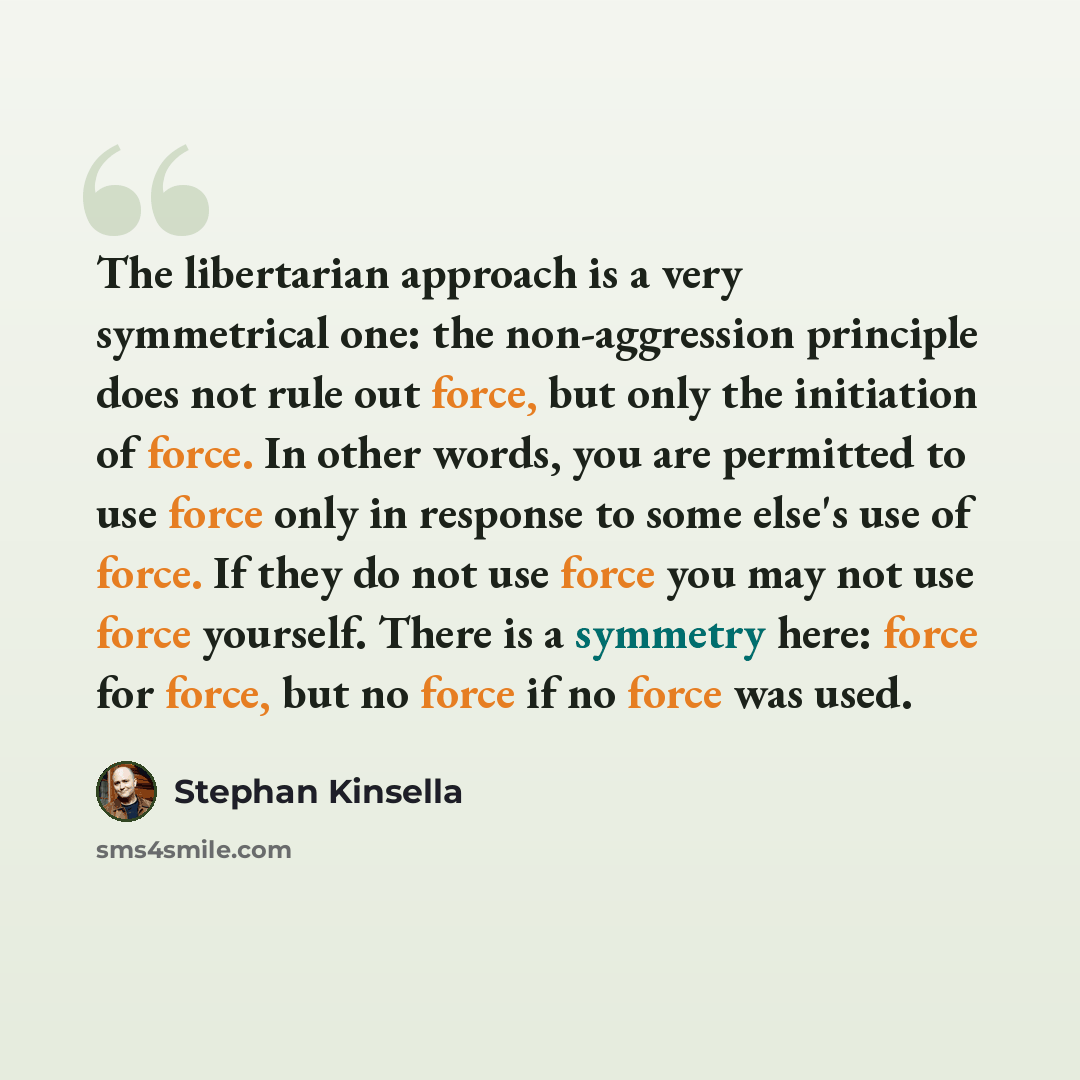 “The libertarian approach is a very symmetrical one: the non-aggression principle does not rule out force, but only the initiation of force. In other words, you are permitted to use force only in response to some else's use of force. If they do not use force you may not use force yourself. There is…” quote by Stephan Kinsella
