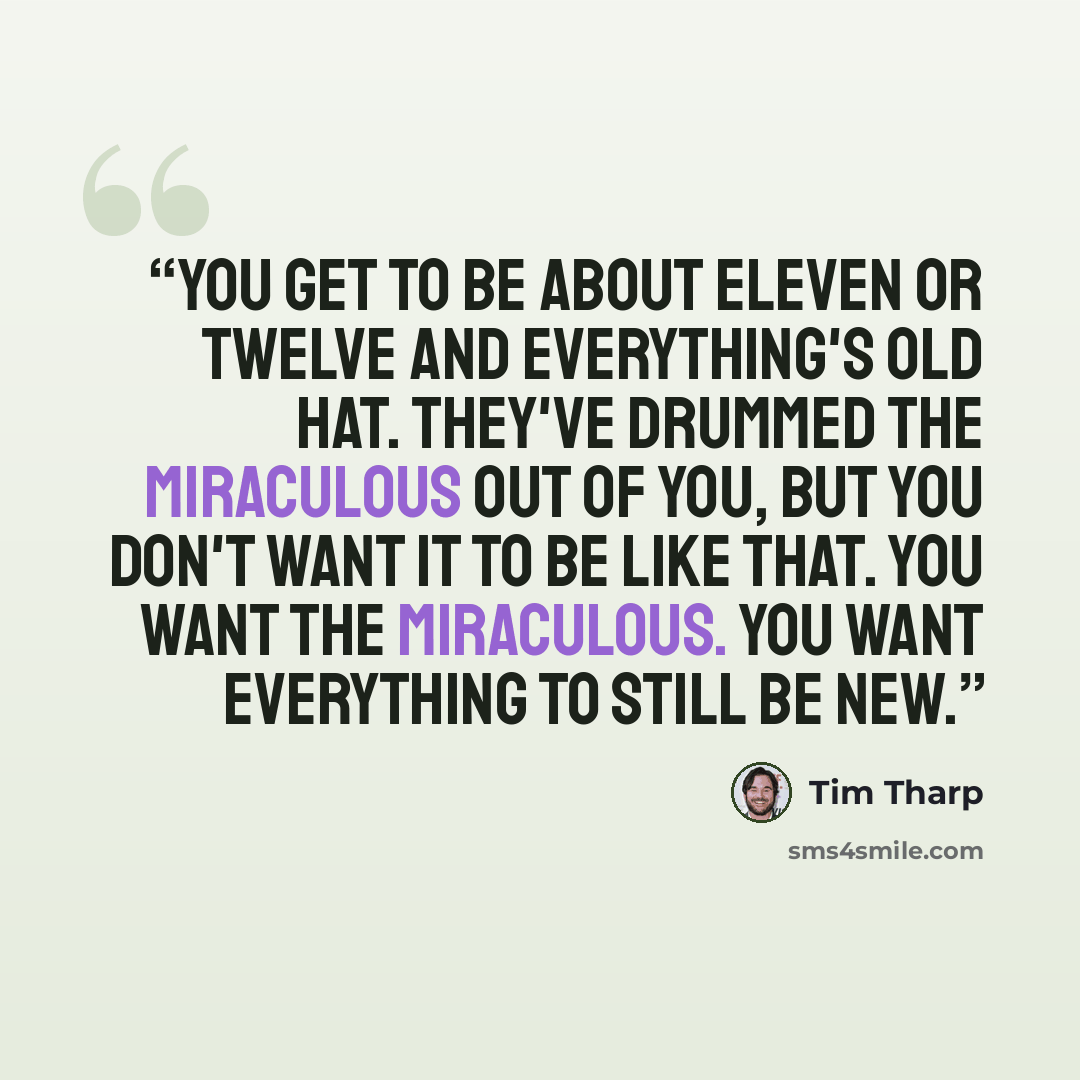 “You get to be about eleven or twelve and everything's old hat. They've drummed the miraculous out of you, but you don't want it to be like that. You want the miraculous. You want everything to still be new.” quote by Tim Tharp