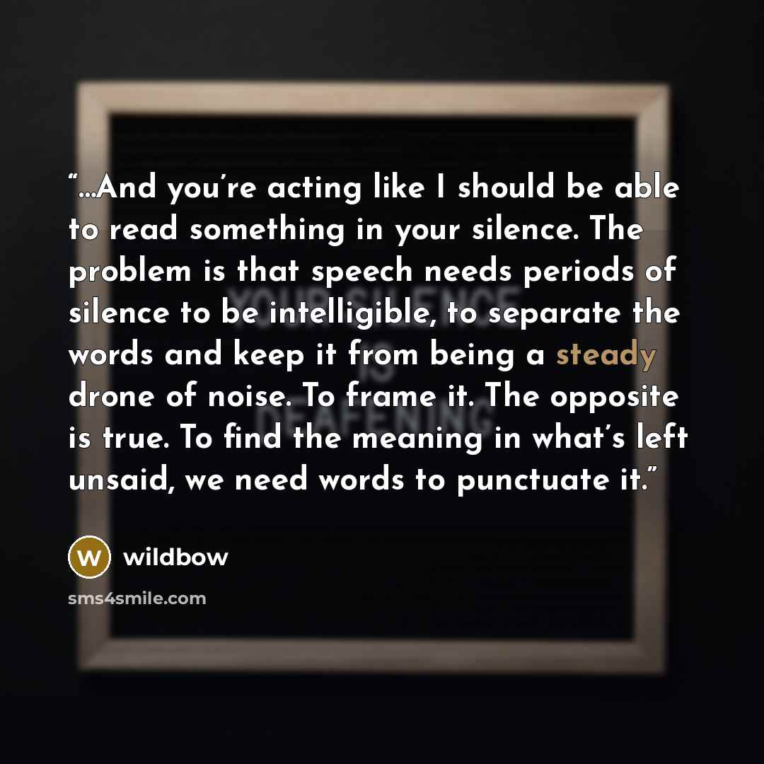 “…And you’re acting like I should be able to read something in your silence. The problem is that speech needs periods of silence to be intelligible, to separate the words and keep it from being a steady drone of noise. To frame it. The opposite is true. To find the meaning in what’s left unsaid, we…” quote by wildbow