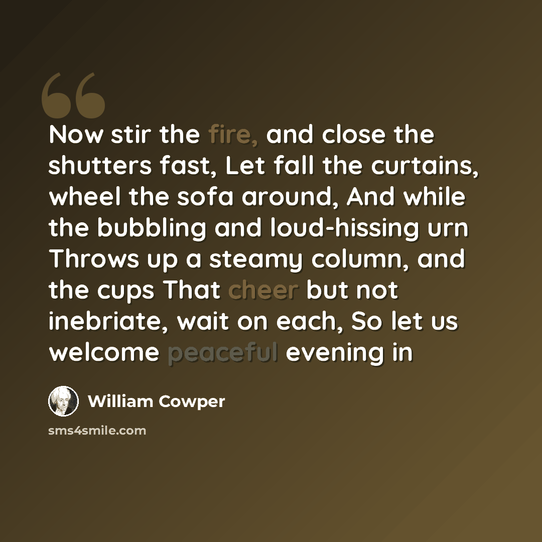 “Now stir the fire, and close the shutters fast, Let fall the curtains, wheel the sofa around, And while the bubbling and loud-hissing urn Throws up a steamy column, and the cups That cheer but not inebriate, wait on each, So let us welcome peaceful evening in” quote by William Cowper
