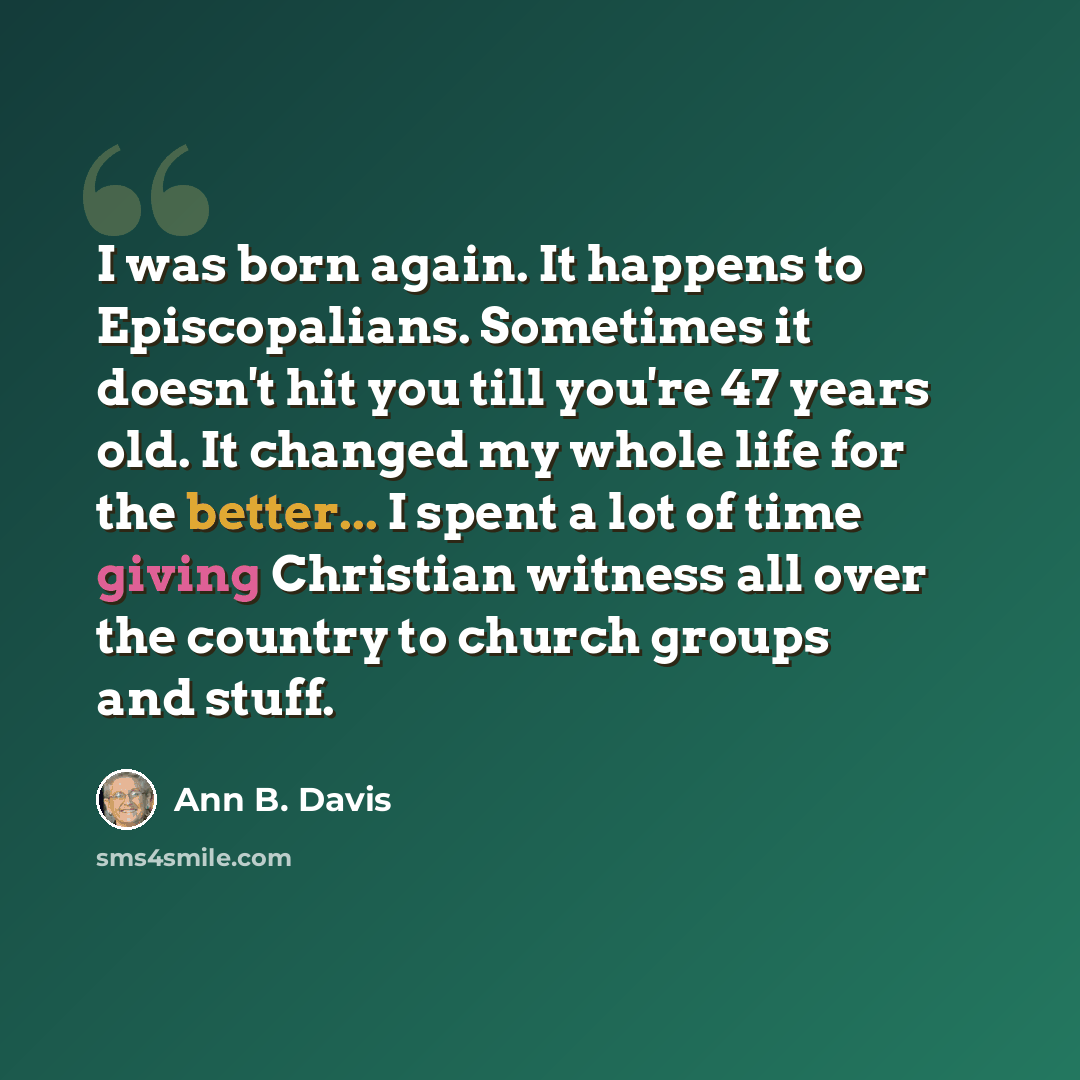 “I was born again. It happens to Episcopalians. Sometimes it doesn't hit you till you're 47 years old. It changed my whole life for the better... I spent a lot of time giving Christian witness all over the country to church groups and stuff.” quote by Ann B. Davis