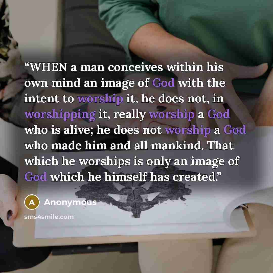 “WHEN a man conceives within his own mind an image of God with the intent to worship it, he does not, in worshipping it, really worship a God who is alive; he does not worship a God who made him and all mankind. That which he worships is only an image of God which he himself has created.” quote by Anonymous