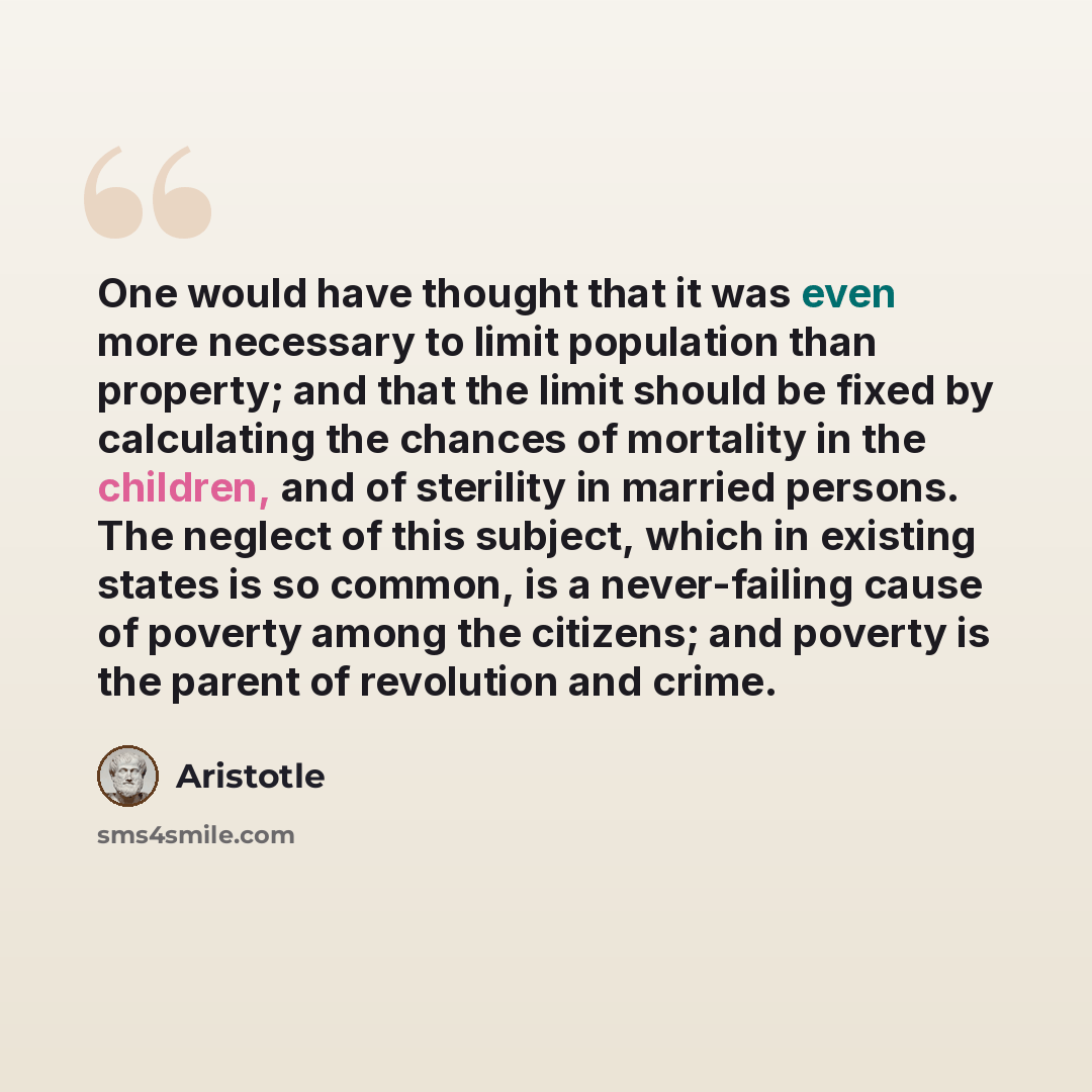 “One would have thought that it was even more necessary to limit population than property; and that the limit should be fixed by calculating the chances of mortality in the children, and of sterility in married persons. The neglect of this subject, which in existing states is so common, is a…” quote by Aristotle