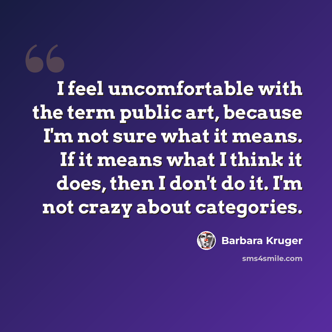 “I feel uncomfortable with the term public art, because I'm not sure what it means. If it means what I think it does, then I don't do it. I'm not crazy about categories.” quote by Barbara Kruger