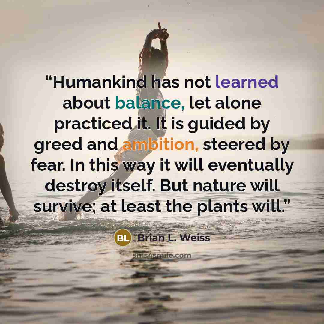 “Humankind has not learned about balance, let alone practiced it. It is guided by greed and ambition, steered by fear. In this way it will eventually destroy itself. But nature will survive; at least the plants will.” quote by Brian L. Weiss