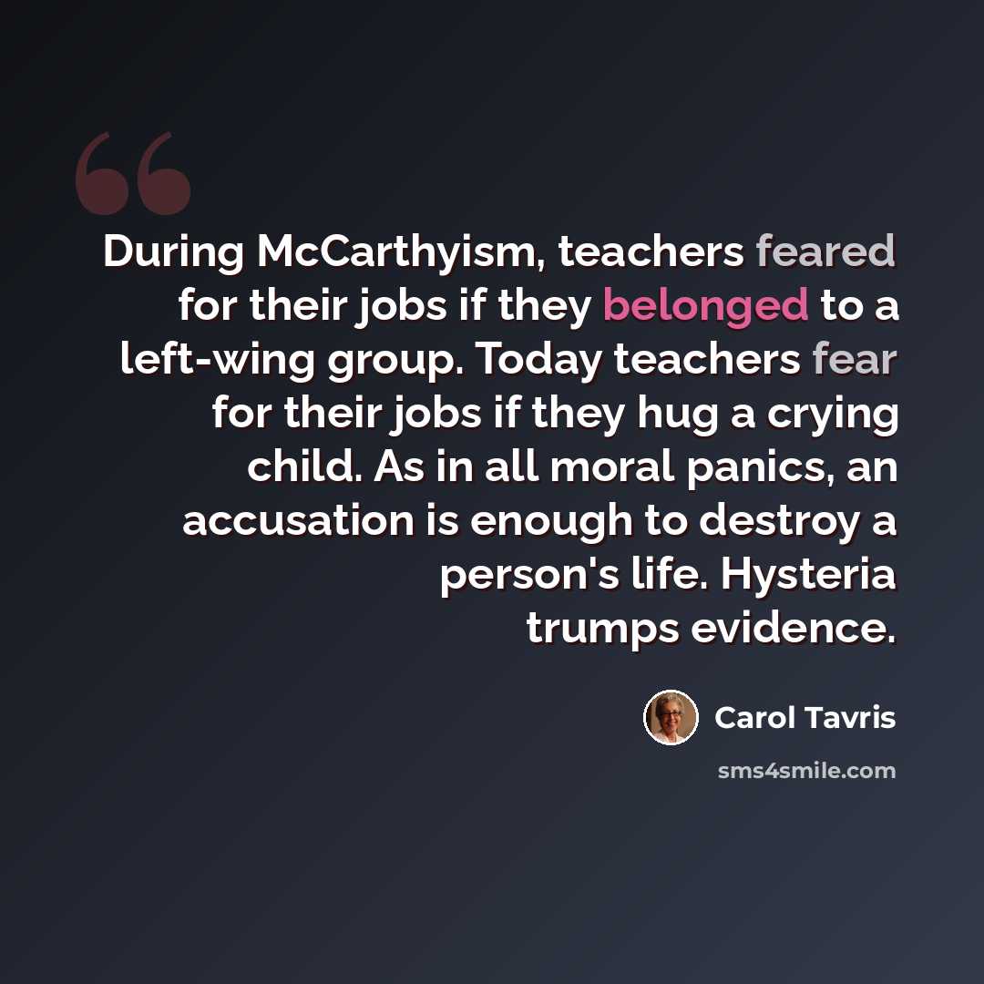 “During McCarthyism, teachers feared for their jobs if they belonged to a left-wing group. Today teachers fear for their jobs if they hug a crying child. As in all moral panics, an accusation is enough to destroy a person's life. Hysteria trumps evidence.” quote by Carol Tavris