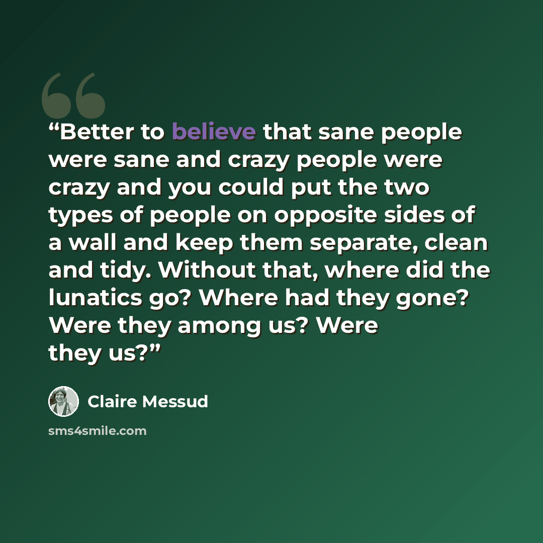 “Better to believe that sane people were sane and crazy people were crazy and you could put the two types of people on opposite sides of a wall and keep them separate, clean and tidy. Without that, where did the lunatics go? Where had they gone? Were they among us? Were they us?” quote by Claire Messud