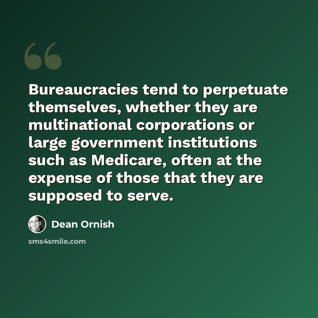 “Bureaucracies tend to perpetuate themselves, whether they are multinational corporations or large government institutions such as Medicare, often at the expense of those that they are supposed to serve.” quote by Dean Ornish