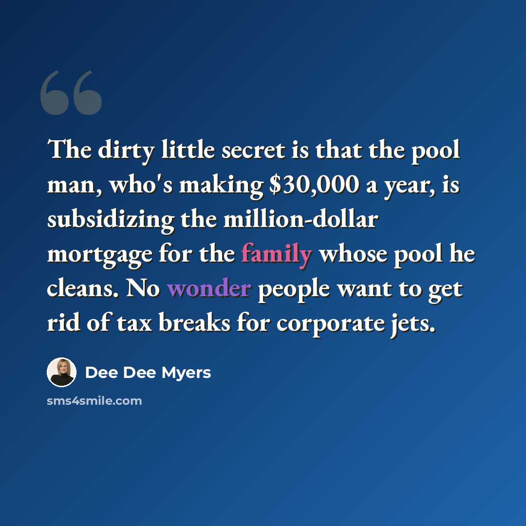 “The dirty little secret is that the pool man, who's making $30,000 a year, is subsidizing the million-dollar mortgage for the family whose pool he cleans. No wonder people want to get rid of tax breaks for corporate jets.” quote by Dee Dee Myers