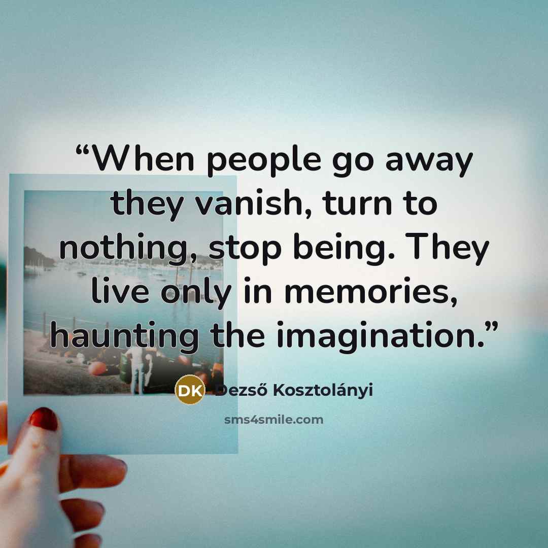 “When people go away they vanish, turn to nothing, stop being. They live only in memories, haunting the imagination.” quote by Dezső Kosztolányi