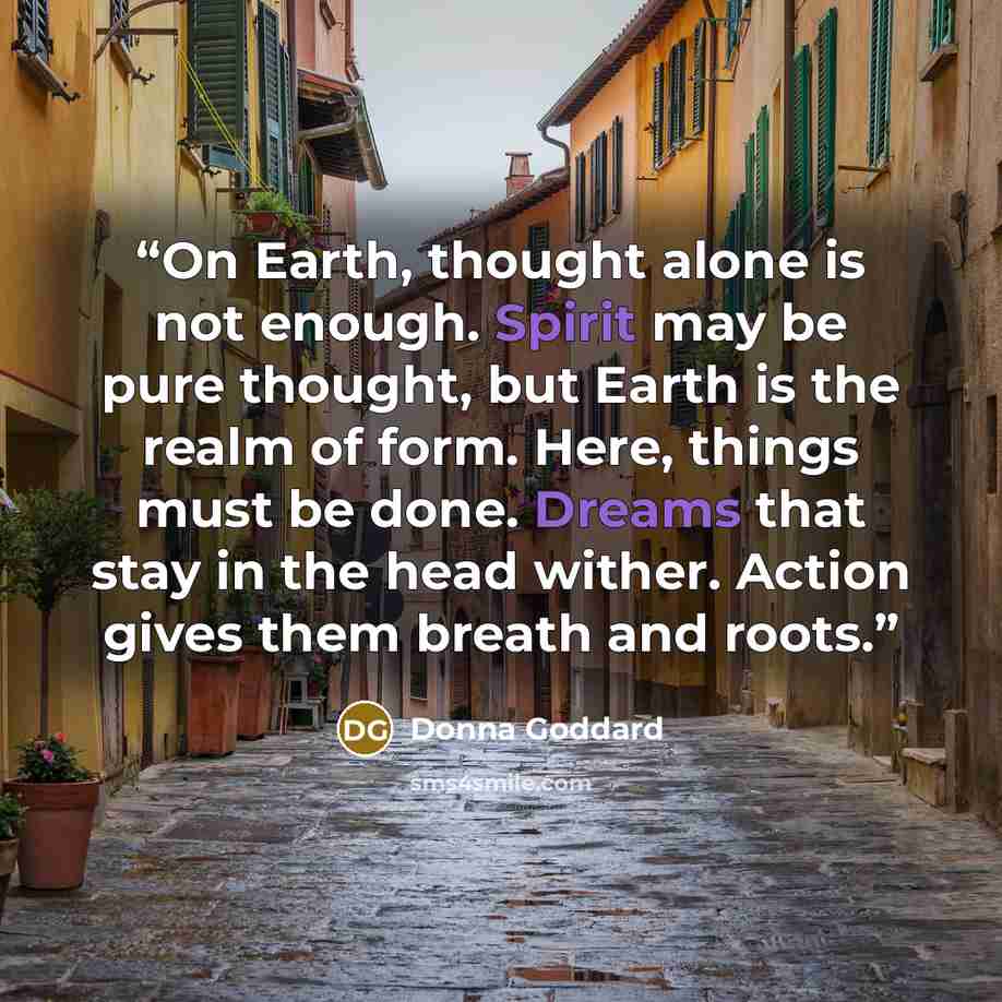 “On Earth, thought alone is not enough. Spirit may be pure thought, but Earth is the realm of form. Here, things must be done. Dreams that stay in the head wither. Action gives them breath and roots.” quote by Donna Goddard