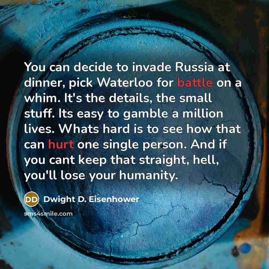 “You can decide to invade Russia at dinner, pick Waterloo for battle on a whim. It's the details, the small stuff. Its easy to gamble a million lives. Whats hard is to see how that can hurt one single person. And if you cant keep that straight, hell, you'll lose your humanity.” quote by Dwight D. Eisenhower