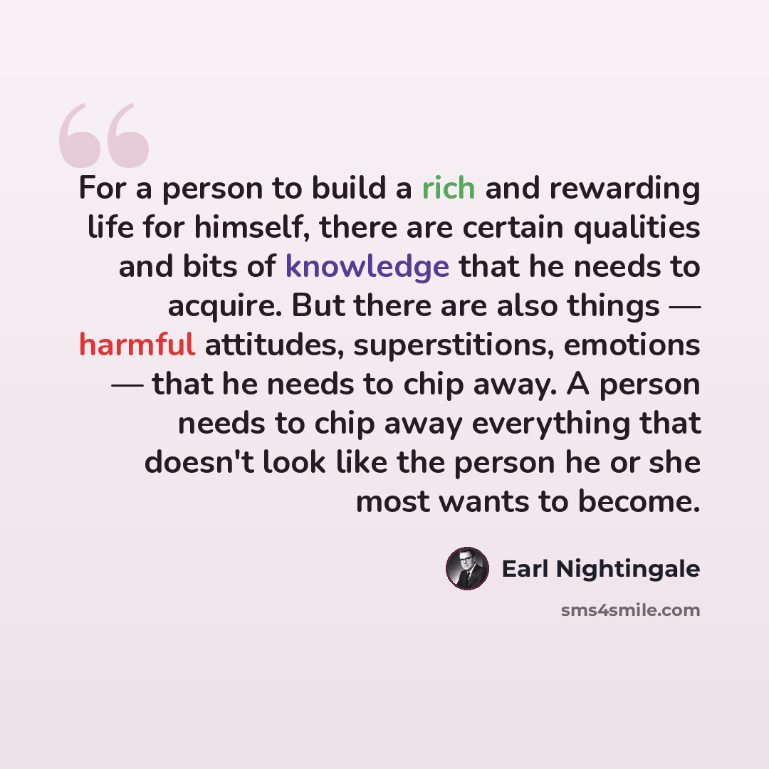 “For a person to build a rich and rewarding life for himself, there are certain qualities and bits of knowledge that he needs to acquire. But there are also things — harmful attitudes, superstitions, emotions — that he needs to chip away. A person needs to chip away everything that doesn't look…” quote by Earl Nightingale