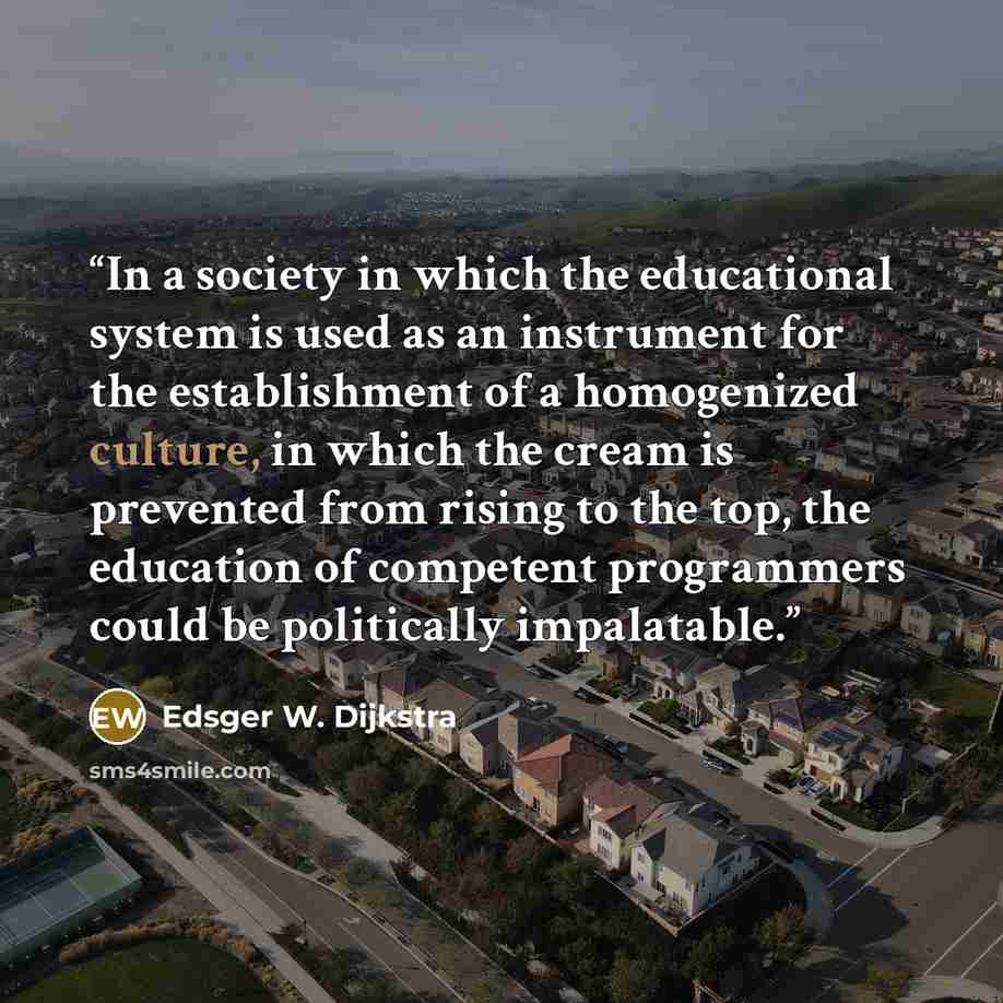 “In a society in which the educational system is used as an instrument for the establishment of a homogenized culture, in which the cream is prevented from rising to the top, the education of competent programmers could be politically impalatable.” quote by Edsger W. Dijkstra