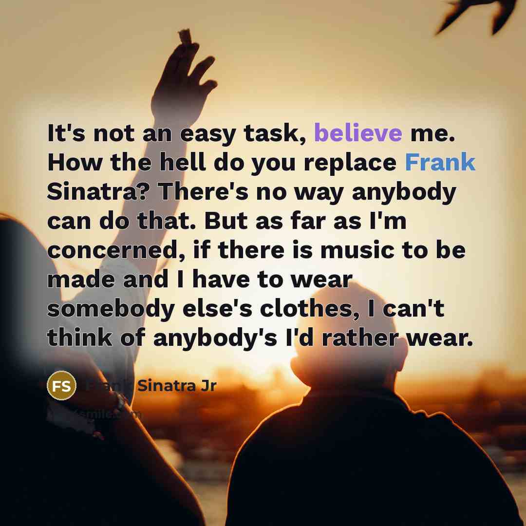 “It's not an easy task, believe me. How the hell do you replace Frank Sinatra? There's no way anybody can do that. But as far as I'm concerned, if there is music to be made and I have to wear somebody else's clothes, I can't think of anybody's I'd rather wear.” quote by Frank Sinatra Jr