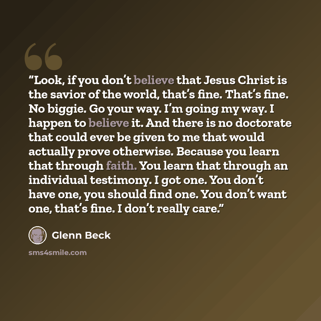 “Look, if you don’t believe that Jesus Christ is the savior of the world, that’s fine. That’s fine. No biggie. Go your way. I’m going my way. I happen to believe it. And there is no doctorate that could ever be given to me that would actually prove otherwise. Because you learn that through faith…” quote by Glenn Beck