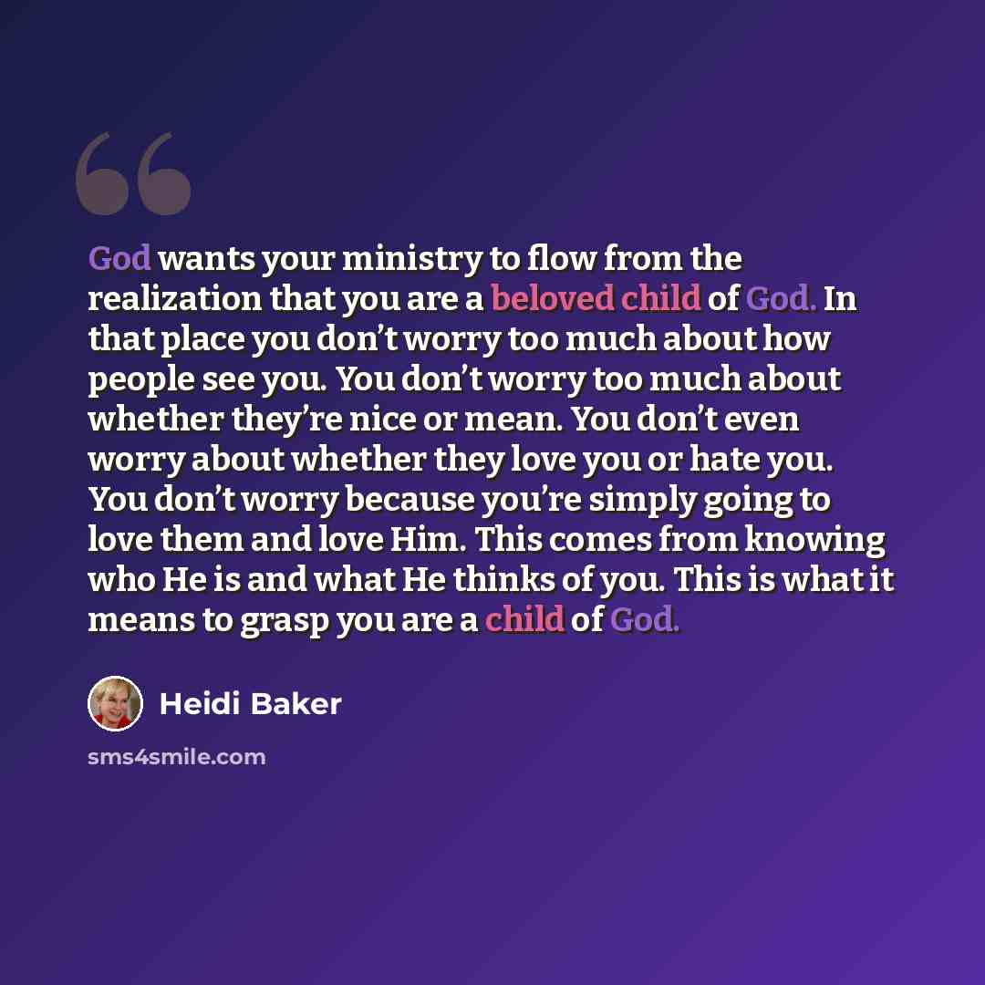 “God wants your ministry to flow from the realization that you are a beloved child of God. In that place you don’t worry too much about how people see you. You don’t worry too much about whether they’re nice or mean. You don’t even worry about whether they love you or hate you. You don’t worry…” quote by Heidi Baker