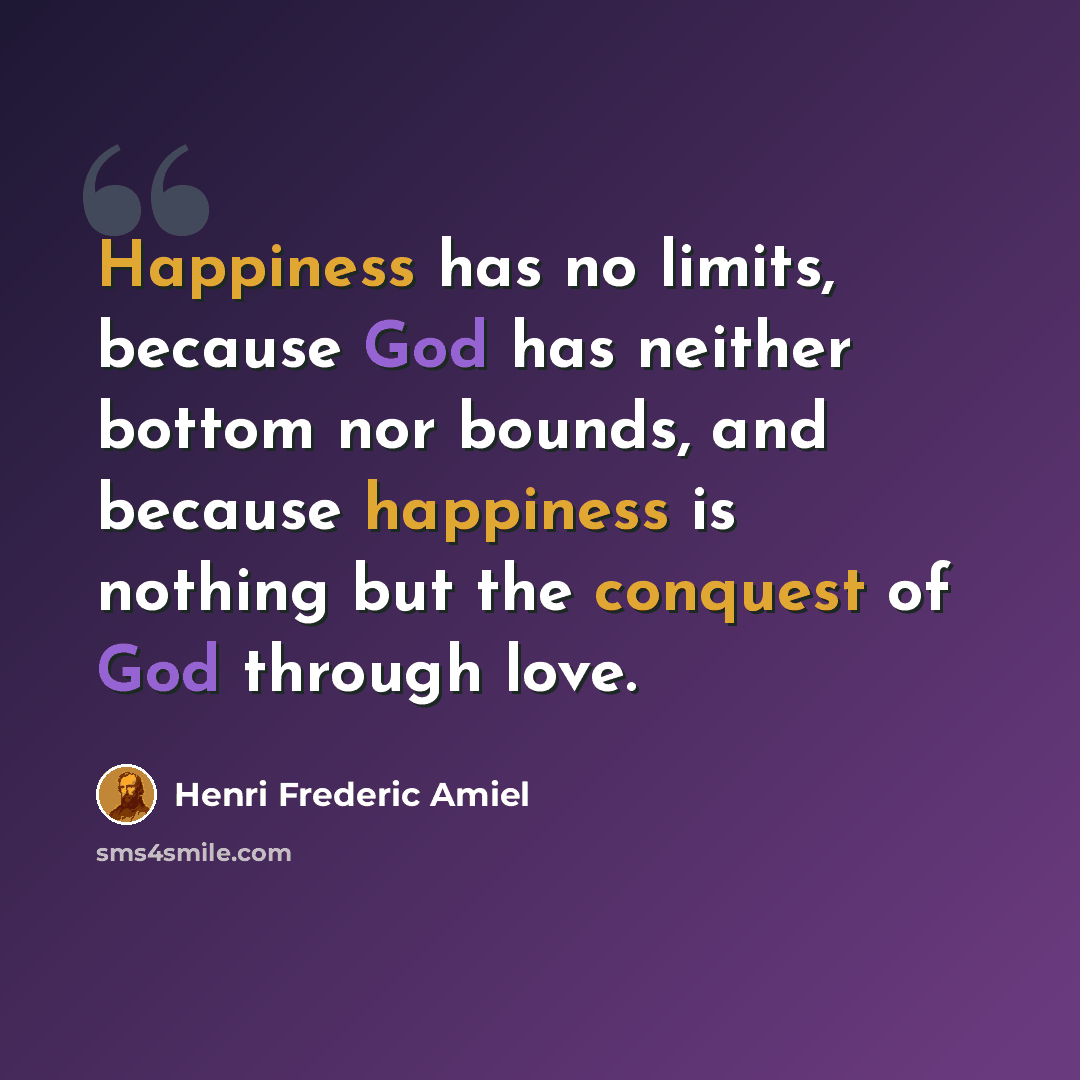 “Happiness has no limits, because God has neither bottom nor bounds, and because happiness is nothing but the conquest of God through love.” quote by Henri Frederic Amiel