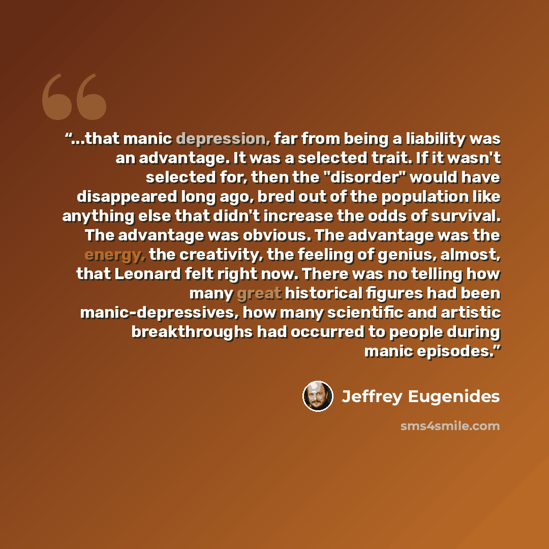 “...that manic depression, far from being a liability was an advantage. It was a selected trait. If it wasn't selected for, then the "disorder" would have disappeared long ago, bred out of the population like anything else that didn't increase the odds of survival. The advantage was obvious. The…” quote by Jeffrey Eugenides